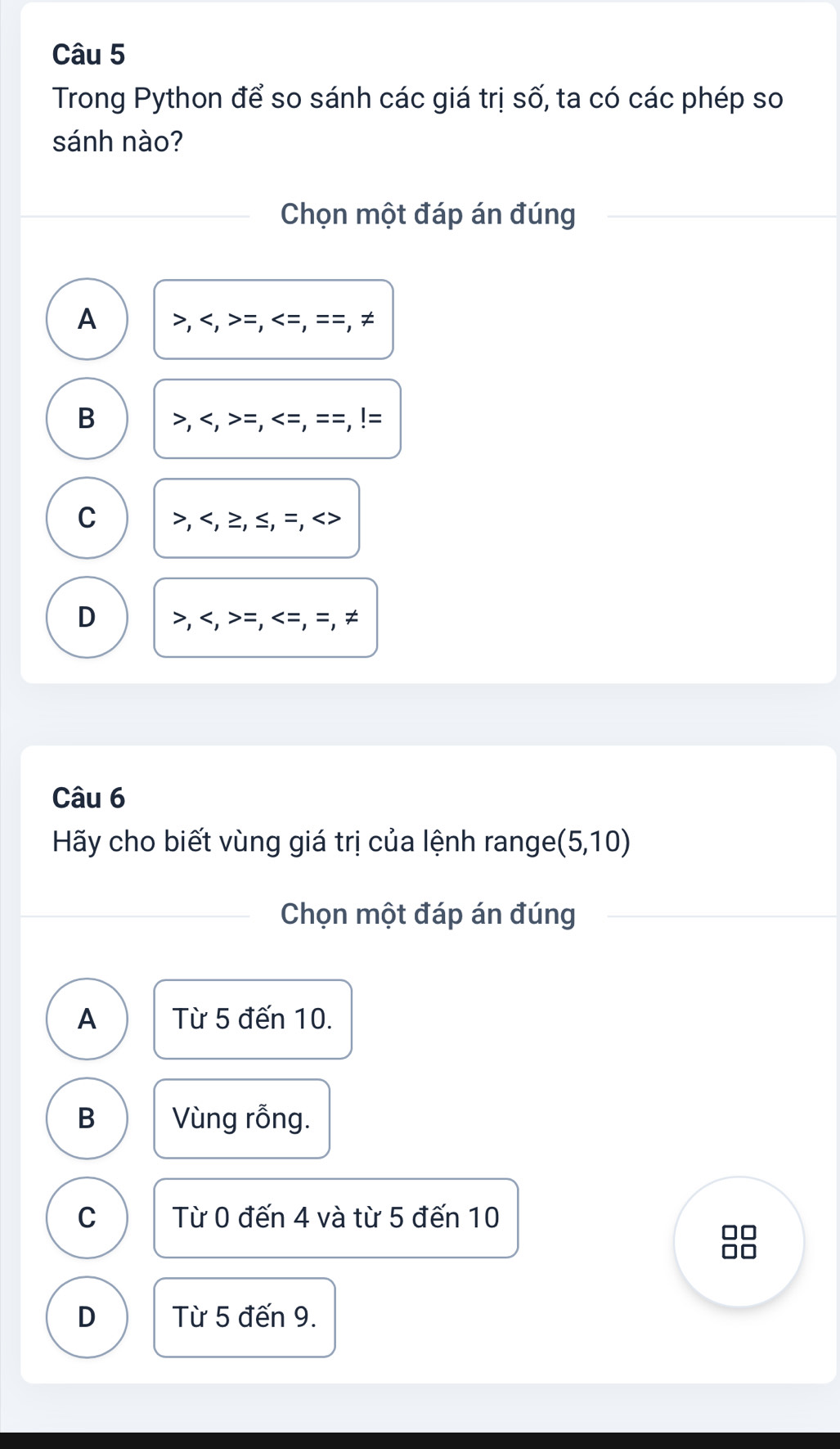 Trong Python để so sánh các giá trị số, ta có các phép so
sánh nào?
Chọn một đáp án đúng
A , ,> =,<<tex>=,==, ≠
B , , =,
C , , ≥, ≤, =,
D , ,>=, =, ≠
Câu 6
Hãy cho biết vùng giá trị của lệnh range (5,10)
Chọn một đáp án đúng
A Từ 5 đến 10.
B Vùng rỗng.
C Từ 0 đến 4 và từ 5 đến 10
D Từ 5 đến 9.