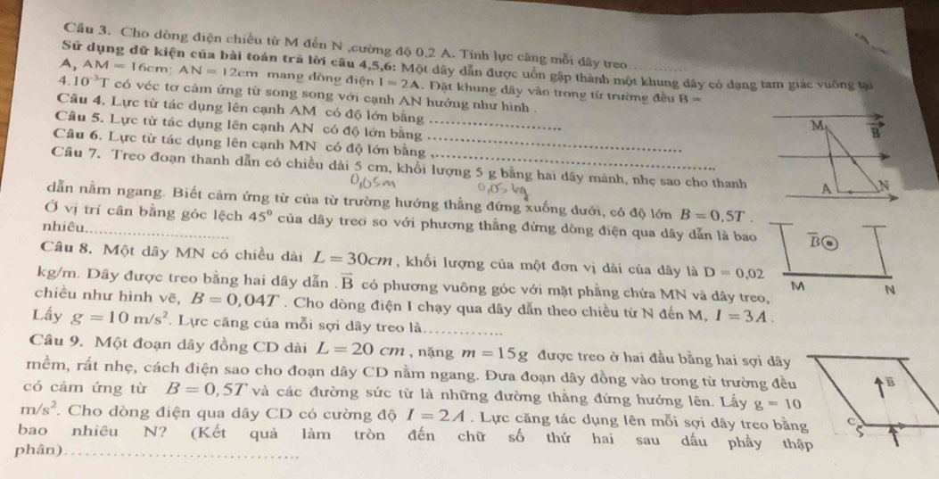 Cầu 3. Cho dòng điện chiều từ M đến N ,cường độ 0,2 A. Tính lực câng mỗi dây treo
Sử dụng dữ kiện của bài toán trả lời câu 4,5,6: Một dây dẫn được uồn gập thành một khung dây có dạng tam giác vuống tại
A, AM=16 5cm AN=12cm mang dòng điện I=2A. Đặt khung dây vào trong từ trường đều
4 10^(-3)T có véc tơ cảm ứng từ song song với cạnh AN hướng như hình .
B=
Câu 4. Lực từ tác dụng lên cạnh AM có độ lớn bằng
Câu 5. Lực từ tác dụng lên cạnh AN có độ lớn bằng_
M vector B
Câu 6. Lực từ tác dụng lên cạnh MN có độ lớn bằng_
Cầu 7. Treo đoạn thanh dẫn có chiều dài 5 cm, khối lượng 5 g bằng hai dãy mành, nhẹ sao cho thanh A N
dẫn nằm ngang. Biết cảm ứng từ của từ trường hướng thẳng đứng xuống dưới, có độ lớn B=0,5T.
Ở vị trí cân bằng góc lệch 45° của dây treo so với phương thằng đứng dòng điện qua dây dẫn là bao overline B
nhiêu._
Câu 8. Một dây MN có chiều dài L=30cm , khối lượng của một đơn vị dài của dây là D=0,02
kg/m. Dây được treo bằng hai dây dẫn vector B có phương vuông góc với mặt phẳng chứa MN và dây treo,
M N
chiều như hình vẽ, B=0,04T. Cho dòng điện I chạy qua dây dẫn theo chiều từ N đến M, I=3A.
Lấy g=10m/s^2 Lực căng của mỗi sợi dây treo là_
Câu 9. Một đoạn dây đồng CD dài L=20cm , nǎng m=15g được treo ở hai đầu bằng hai sợi dây
mềm, rất nhẹ, cách điện sao cho đoạn dây CD nằm ngang. Đưa đoạn dây đồng vào trong từ trường đều
có cảm ứng từ B=0,5T và các đường sức từ là những đường thằng đứng hướng lên. Lấy g=10
m/s^2. Cho dòng điện qua dây CD có cường độ I=2A. Lực căng tác dụng lên mỗi sợi dây treo bằng
bao nhiêu N? (Kết quả làm tròn đến chữ số thứ hai sau dấu phầy thập
phân)_