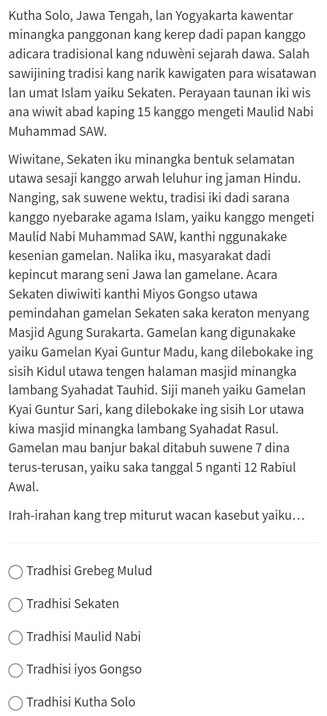 Kutha Solo, Jawa Tengah, lan Yogyakarta kawentar
minangka panggonan kang kerep dadi papan kanggo
adicara tradisional kang nduwèni sejarah dawa. Salah
sawijining tradisi kang narik kawigaten para wisatawan
lan umat Islam yaiku Sekaten. Perayaan taunan iki wis
ana wiwit abad kaping 15 kanggo mengeti Maulid Nabi
Muhammad SAW.
Wiwitane, Sekaten iku minangka bentuk selamatan
utawa sesaji kanggo arwah leluhur ing jaman Hindu.
Nanging, sak suwene wektu, tradisi iki dadi sarana
kanggo nyebarake agama Islam, yaiku kanggo mengeti
Maulid Nabi Muhammad SAW, kanthi nggunakake
kesenian gamelan. Nalika iku, masyarakat dadi
kepincut marang seni Jawa lan gamelane. Acara
Sekaten diwiwiti kanthi Miyos Gongso utawa
pemindahan gamelan Sekaten saka keraton menyang
Masjid Agung Surakarta. Gamelan kang digunakake
yaiku Gamelan Kyai Guntur Madu, kang dilebokake ing
sisih Kidul utawa tengen halaman masjid minangka
lambang Syahadat Tauhid. Siji maneh yaiku Gamelan
Kyai Guntur Sari, kang dilebokake ing sisih Lor utawa
kiwa masjid minangka lambang Syahadat Rasul.
Gamelan mau banjur bakal ditabuh suwene 7 dina
terus-terusan, yaiku saka tanggal 5 nganti 12 Rabiul
Awal.
Irah-irahan kang trep miturut wacan kasebut yaiku...
Tradhisi Grebeg Mulud
Tradhisi Sekaten
Tradhisi Maulid Nabi
Tradhisi iyos Gongso
Tradhisi Kutha Solo