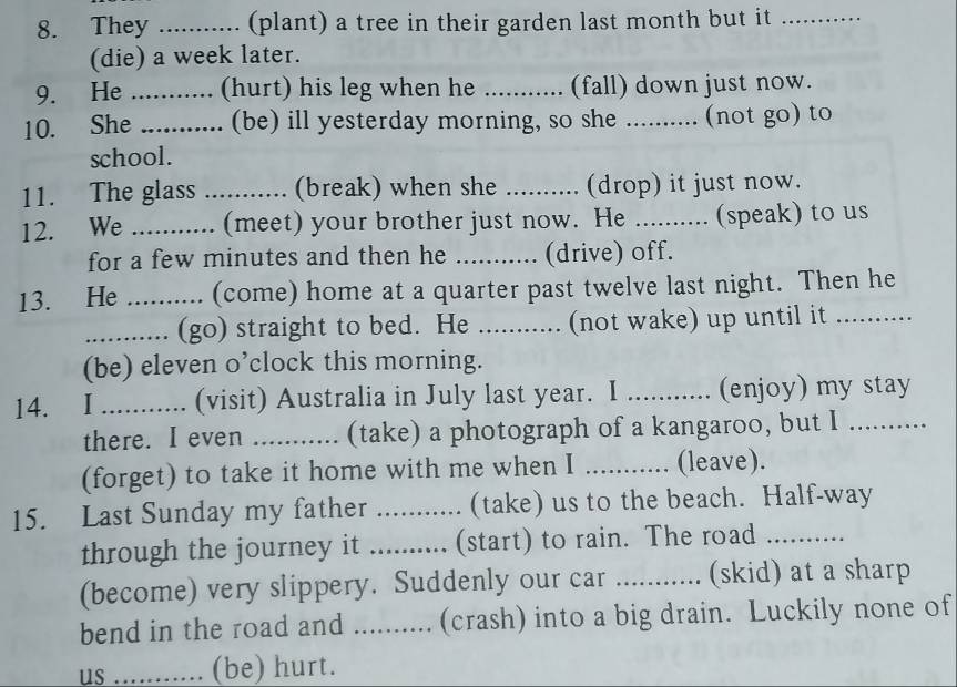 They _(plant) a tree in their garden last month but it_ 
(die) a week later. 
9. He _(hurt) his leg when he ........... (fall) down just now. 
10. She _(be) ill yesterday morning, so she ._ a (not go) to 
school. 
11. The glass _(break) when she .......... (drop) it just now. 
12. We _(meet) your brother just now. He .......... (speak) to us 
for a few minutes and then he _(drive) off. 
13. He _(come) home at a quarter past twelve last night. Then he 
_(go) straight to bed. He ........... (not wake) up until it 
(be) eleven o’clock this morning. 
14. . I ........... (visit) Australia in July last year. I _(enjoy) my stay 
there. I even ........... (take) a photograph of a kangaroo, but I 
(forget) to take it home with me when I _(leave). 
15. Last Sunday my father _(take) us to the beach. Half-way 
through the journey it _(start) to rain. The road_ 
(become) very slippery. Suddenly our car ........... (skid) at a sharp 
bend in the road and ....... (crash) into a big drain. Luckily none of 
us _(be) hurt.