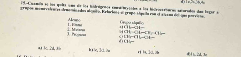 d) 1c, 2a, 3b, 4c
15.-Cuando se les quita uno de los hidrógenos constituyentes a los hidrocarburos saturados dan lugar a
grupos monovalentes denominados alquilo. Relacione el grupo alquilo con el alcano del que proviene.
Alcano Grupo alquilo
1、 Etano
a) CH_3-CH_2-
2. Metano b) CH_3-CH_2-CH_2-CH_2-
3. Propano c) CH_3-CH_2-CH_2-
d) CHy —
a) 1c, 2d, 3b b) 1c, 2d, 3a c) 1a, 2d, 3b d) 1a, 2d, 3c