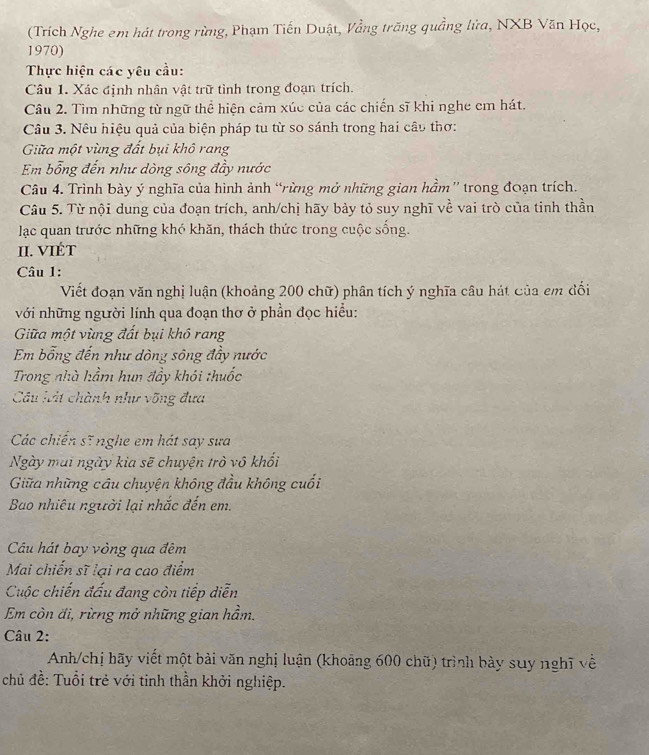 (Trích Nghe em hát trong rừng, Phạm Tiến Duật, Vằng trăng quầng lửa, NXB Văn Học,
1970)
Thực hiện các yêu cầu:
Câu 1. Xác định nhân vật trữ tình trong đoạn trích.
Câu 2. Tìm những từ ngữ thể hiện cảm xúc của các chiến sĩ khi nghe cm hát.
Câu 3. Nêu hiệu quả của biện pháp tu từ so sánh trong hai câu thơ:
Giữa một vùng đất bụi khô rang
Em bổng đến như dòng sông đầy nước
Câu 4. Trình bày ý nghĩa của hình ảnh “rừng mở những gian hầm” trong đoạn trích.
Câu 5. Từ nội dung của đoạn trích, anh/chị hãy bảy tỏ suy nghĩ về vai trò của tinh thần
lạc quan trước những khó khăn, thách thức trong cuộc sống.
II. VIÉT
Câu 1:
Viết đoạn văn nghị luận (khoảng 200 chữ) phân tích ý nghĩa câu hát của em đối
với những người lính qua đoạn thơ ở phần đọc hiểu:
Giữa một vùng đất bụi khô rang
Em bổng đến như dòng sông đầy nước
Trong nhà hầm hun đầy khói thuốc
Câu lát chành như võng đựa
Các chiến sĩ nghe em hát say sưa
Ngày mai ngày kia sẽ chuyện trò vô khối
Giữa những câu chuyện không đầu không cuối
Bao nhiêu người lại nhắc đến em.
Câu hát bay vòng qua đêm
Mai chiến sĩ lại ra cao điểm
Cuộc chiến đấu đang còn tiếp diễn
Em còn đi, rừng mở những gian hầm.
Câu 2:
Anh/chị hãy viết một bài văn nghị luận (khoảng 600 chữ) trình bày suy nghĩ về
chủ đề: Tuổi trẻ với tinh thần khởi nghiệp.