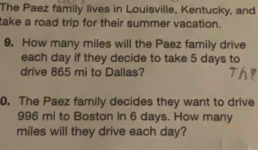 The Paez family lives in Louisville, Kentucky, and 
take a road trip for their summer vacation. 
9. How many miles will the Paez family drive 
each day if they decide to take 5 days to 
drive 865 mi to Dallas? 
0. The Paez family decides they want to drive
996 mi to Boston in 6 days. How many
miles will they drive each day?