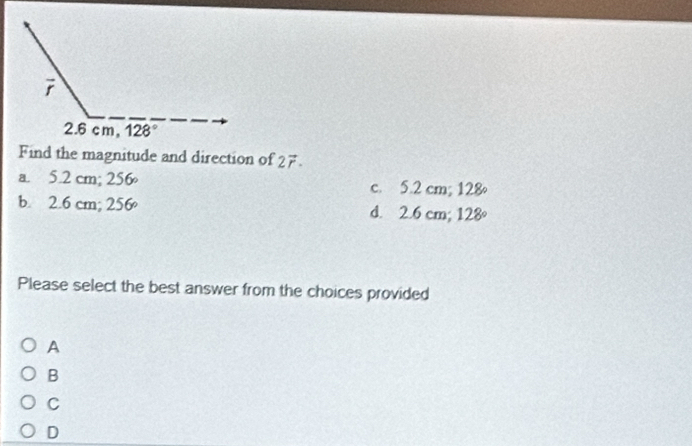 Find the magnitude and direction of 2vector r.
a. 5.2 cm; 256 c. 5.2 cm; 128
b. 2.6 cm; 2^4 56°
d. 2.6 cm; 128°
Please select the best answer from the choices provided
A
B
C
D