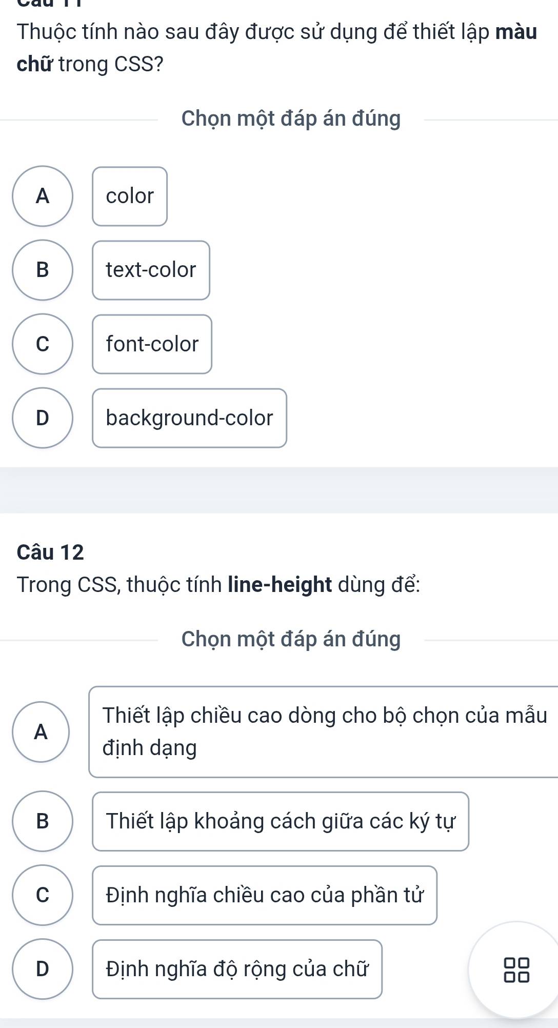 Thuộc tính nào sau đây được sử dụng để thiết lập màu
chữ trong CSS?
Chọn một đáp án đúng
A color
B text-color
C font-color
D background-color
Câu 12
Trong CSS, thuộc tính line-height dùng để:
Chọn một đáp án đúng
Thiết lập chiều cao dòng cho bộ chọn của mẫu
A
định dạng
B Thiết lập khoảng cách giữa các ký tự
C Định nghĩa chiều cao của phần tử
D Định nghĩa độ rộng của chữ