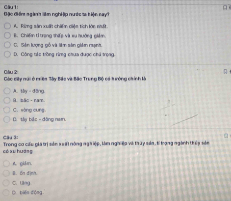 Đặc điểm ngành lâm nghiệp nước ta hiện nay?
A. Rừng sản xuất chiếm diện tích lớn nhất.
B. Chiếm tỉ trọng thấp và xu hướng giám.
C. Sản lượng gỗ và lâm sản giám mạnh.
D. Công tác trồng rừng chưa được chú trọng.
Câu 2:

Các dãy núi ở miền Tây Bắc và Bắc Trung Bộ có hướng chính là
A. tây - đông.
B. bắc - nam.
C. vòng cung.
D. tây bắc - đông nam.
Câu 3:
Trong cơ cấu giá trị sản xuất nông nghiệp, lâm nghiệp và thủy sản, tỉ trọng ngành thủy sản
có xu hướng
A. giảm.
B. ổn định.
C. tăng.
D. biến động.