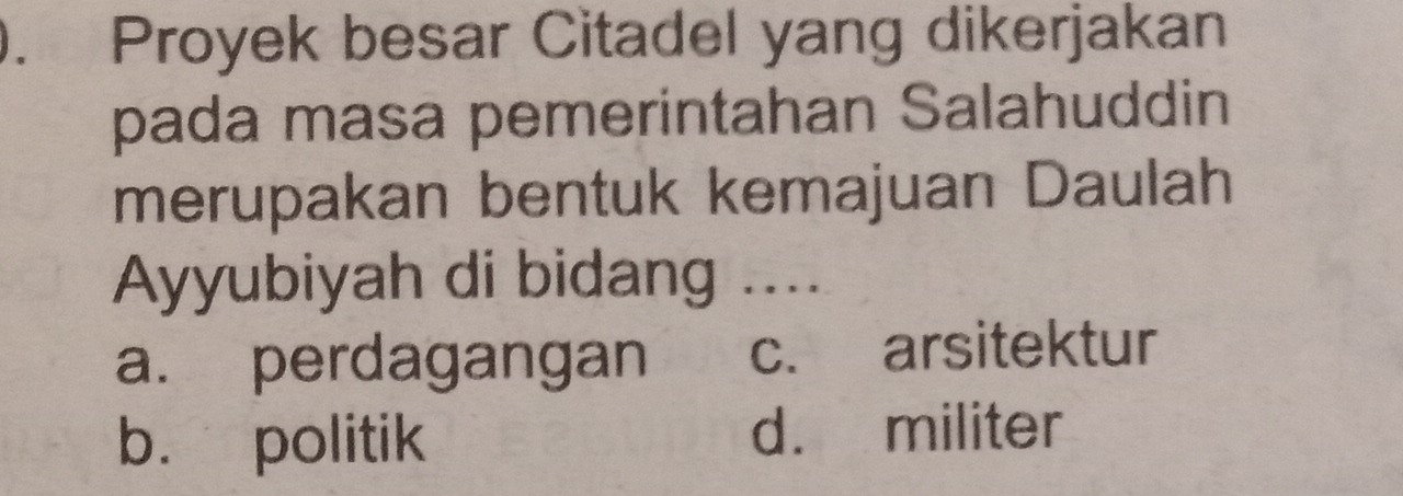 Proyek besar Citadel yang dikerjakan
pada masa pemerintahan Salahuddin
merupakan bentuk kemajuan Daulah
Ayyubiyah di bidang ....
a. perdagangan c. arsitektur
b. politik d. militer