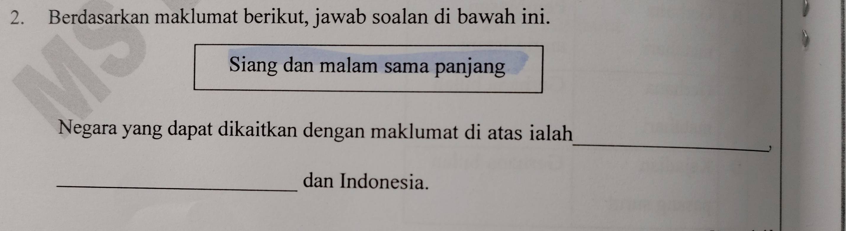 Berdasarkan maklumat berikut, jawab soalan di bawah ini. 
Siang dan malam sama panjang 
_ 
Negara yang dapat dikaitkan dengan maklumat di atas ialah 
_dan Indonesia.