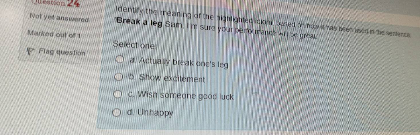 Question =
ldentify the meaning of the highlighted idiom, based on how it has been used in the sentence.
Not yet answered "Break a leg Sam, I'm sure your performance will be great."
Marked out of 1
Select one
Flag question
a. Actually break one's leg
b. Show excitement
c. Wish someone good luck
d. Unhappy