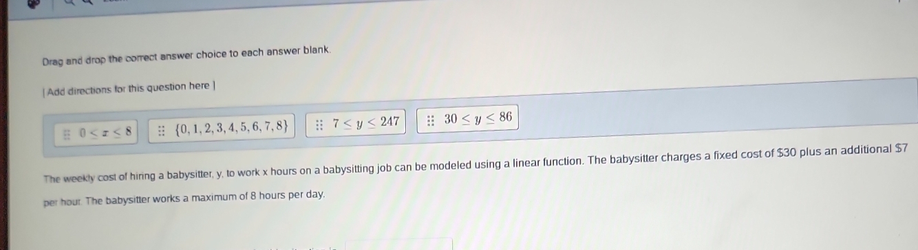 Drag and drop the correct answer choice to each answer blank.
[ Add directions for this question here]
0 ::  0,1,2,3,4,5,6,7,8 :: 7≤ y≤ 247 30≤ y≤ 86
The weekly cost of hiring a babysitter, y, to work x hours on a babysitting job can be modeled using a linear function. The babysitter charges a fixed cost of $30 plus an additional $7
per hour. The babysitter works a maximum of 8 hours per day.