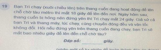 Bạn Trì chạy (xuôi chiều lên) trên thang cuốn đang hoạt động đễ lên 
chỗ chờ tàu métro thì mất 18 giây đễ lên đến nơi. Ngày hôm sau, 
thang cuốn bị hỏng nên đứng yên thì Trì chạy mất 24 giây. Giả sử cả 
ban Trì và thang máy, lúc chạy, cùng chuyễn động đều và vận tốc 
không đổi. Hỏi nếu đứng yên trên thang cuốn đang chạy, bạn Trì sẽ 
mất bao nhiêu giây đễ lên đến chỗ chờ tàu? 
_ 
Đáp số: giây.