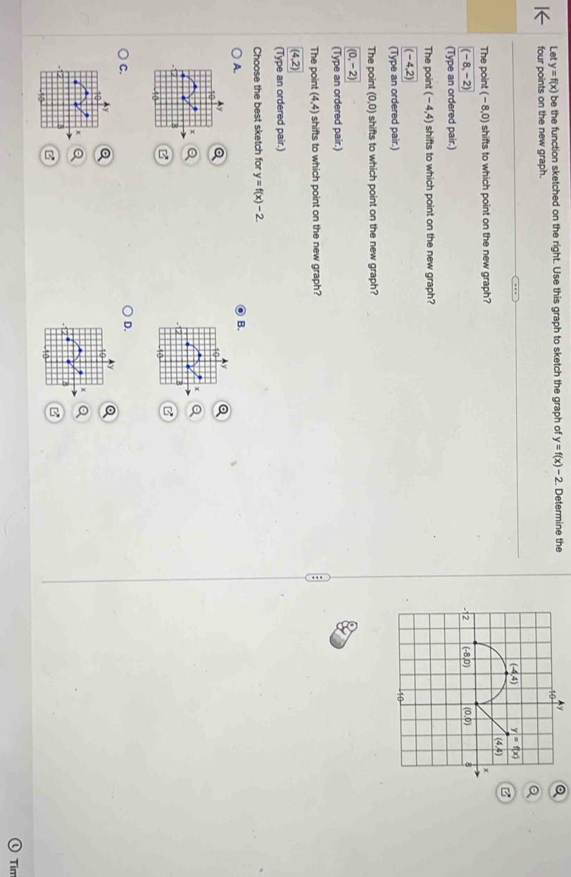 Let y=f(x) be the function sketched on the right. Use this graph to sketch the graph of y=f(x)-2. Determine they
four points on the new graph.
The point (-8,0) shifts to which point on the new graph?
(-8,-2)
(Type an ordered pair.)
The point (-4,4) shifts to which point on the new graph?
(-4,2)
(Type an ordered pair.)
The point (0,0) shifts to which point on the new graph?
(0,-2)
(Type an ordered pair.)
The point (4,4) shifts to which point on the new graph?
(4,2)
(Type an ordered pair.)
Choose the best sketch for y=f(x)-2
A.
B.
10
10
x
10
C.
D.
Ly
Ay Q
10
10
o
8
8
B
10
Tim