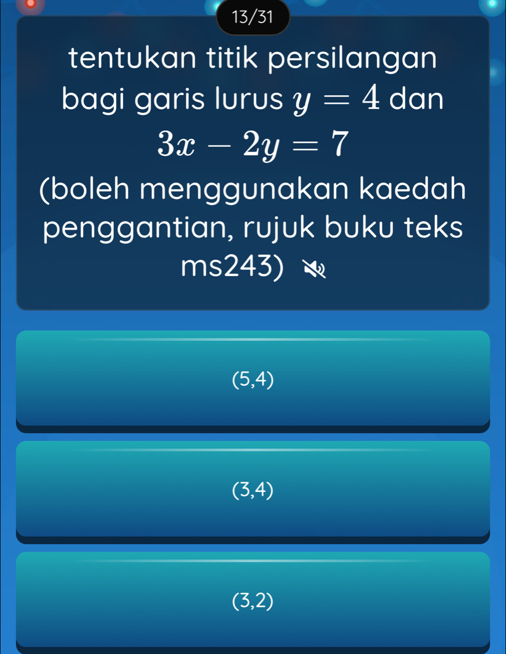 13/31
tentukan titik persilangan
bagi garis lurus y=4 dan
3x-2y=7
(boleh menggunakan kaedah
penggantian, rujuk buku teks
ms243)
(5,4)
(3,4)
(3,2)