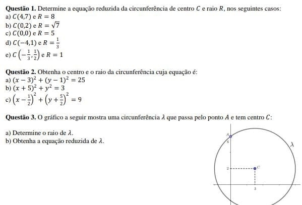 Determine a equação reduzida da circunferência de centro C e raio R, nos seguintes casos: 
a) C(4,7) e R=8
b) C(0,2) e R=sqrt(7)
c) C(0,0) e R=5
d) C(-4,1) e R= 1/3 
e) C(- 1/3 , 1/2 ) e R=1
Questão 2. Obtenha o centro e o raio da circunferência cuja equação é: 
a) (x-3)^2+(y-1)^2=25
b) (x+5)^2+y^2=3
c) (x- 1/2 )^2+(y+ 5/2 )^2=9
Questão 3. O gráfico a seguir mostra uma circunferência λ que passa pelo ponto A e tem centro C: 
a) Determine o raio de λ. 
b) Obtenha a equação reduzida de λ.