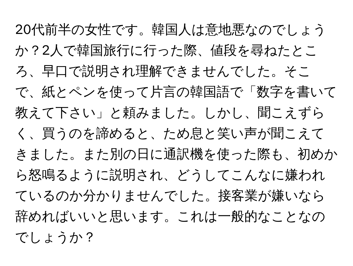 20代前半の女性です。韓国人は意地悪なのでしょうか？2人で韓国旅行に行った際、値段を尋ねたところ、早口で説明され理解できませんでした。そこで、紙とペンを使って片言の韓国語で「数字を書いて教えて下さい」と頼みました。しかし、聞こえずらく、買うのを諦めると、ため息と笑い声が聞こえてきました。また別の日に通訳機を使った際も、初めから怒鳴るように説明され、どうしてこんなに嫌われているのか分かりませんでした。接客業が嫌いなら辞めればいいと思います。これは一般的なことなのでしょうか？