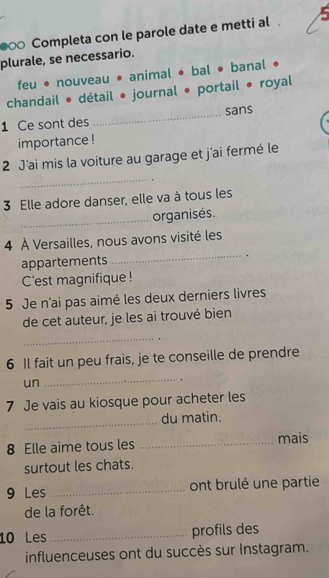 ●∞ Completa con le parole date e metti al
plurale, se necessario.
feu • nouveau • animal bal • banal
chandail • détail • journal portail • royal
1 Ce sont des _sans
importance !
2 J'ai mis la voiture au garage et j'ai fermé le
_
3 Elle adore danser, elle va à tous les
_organisés.
4 À Versailles, nous avons visité les
appartements
_.
C'est magnifique !
5 Je n'ai pas aimé les deux derniers livres
de cet auteur, je les ai trouvé bien
_
6 Il fait un peu frais, je te conseille de prendre
un
_
7 Je vais au kiosque pour acheter les
_du matin.
8 Elle aime tous les _mais
surtout les chats.
9 Les _ont brulé une partie
de la forêt.
10 Les _profils des
influenceuses ont du succès sur Instagram.