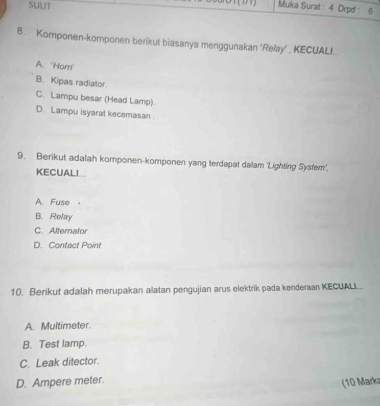 SULIT Muka Surat : 4 Drpd : 6
8. Komponen-komponen berikut biasanya menggunakan 'Relay', KECUALI...
A. ‘Horn'
B. Kipas radiator.
C. Lampu besar (Head Lamp).
D. Lampu isyarat kecemasan .
9. Berikut adalah komponen-komponen yang terdapat dalam ‘Lighting System’,
KECUALI...
A. Fuse 、
B. Relay
C. Alternator
D. Contact Point
10. Berikut adalah merupakan alatan pengujian arus elektrik pada kenderaan KECUALI...
A. Multimeter.
B. Test lamp.
C. Leak ditector.
D. Ampere meter.
10 Marka