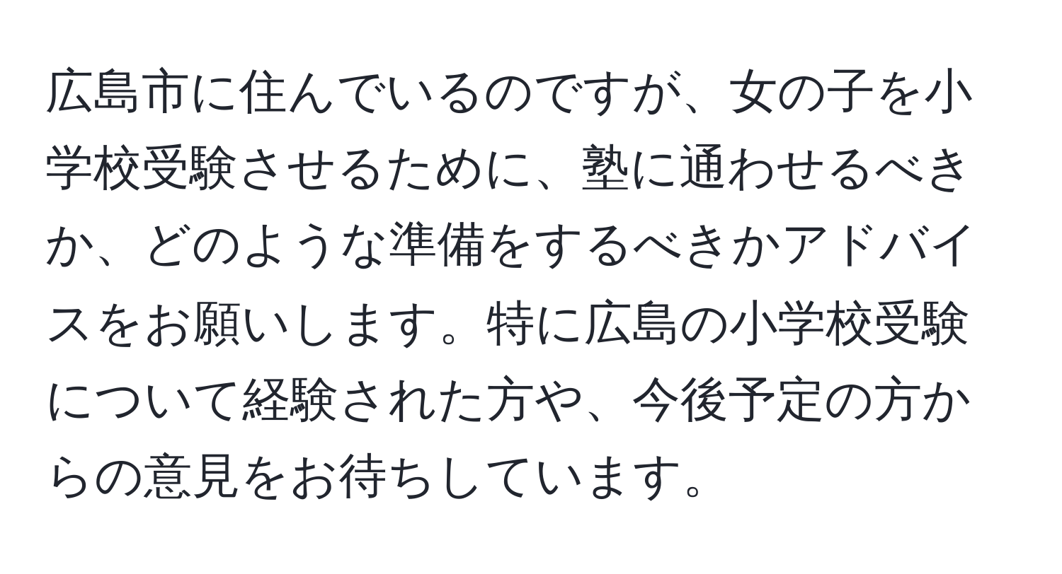 広島市に住んでいるのですが、女の子を小学校受験させるために、塾に通わせるべきか、どのような準備をするべきかアドバイスをお願いします。特に広島の小学校受験について経験された方や、今後予定の方からの意見をお待ちしています。