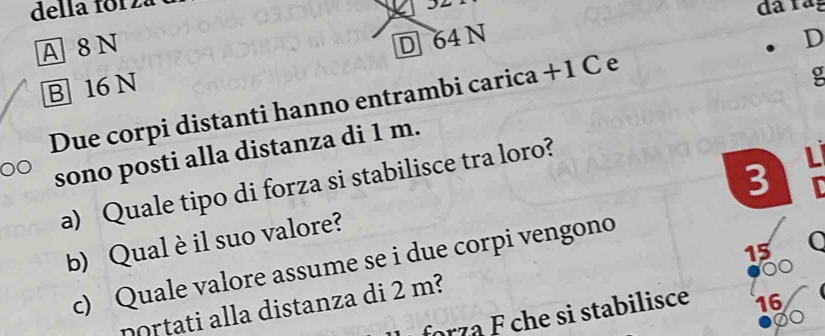 della foiza
A 8 N 32
D 64 N D
B 16 N
Due corpi distanti hanno entrambi carica + 1 C e
g
sono posti alla distanza di 1 m.
3 L
a) Quale tipo di forza si stabilisce tra loro?
b) Qual è il suo valore?
15
c) Quale valore assume se i due corpi vengono

portati alla distanza di 2 m?
forz a F che si stabilisce 16
②