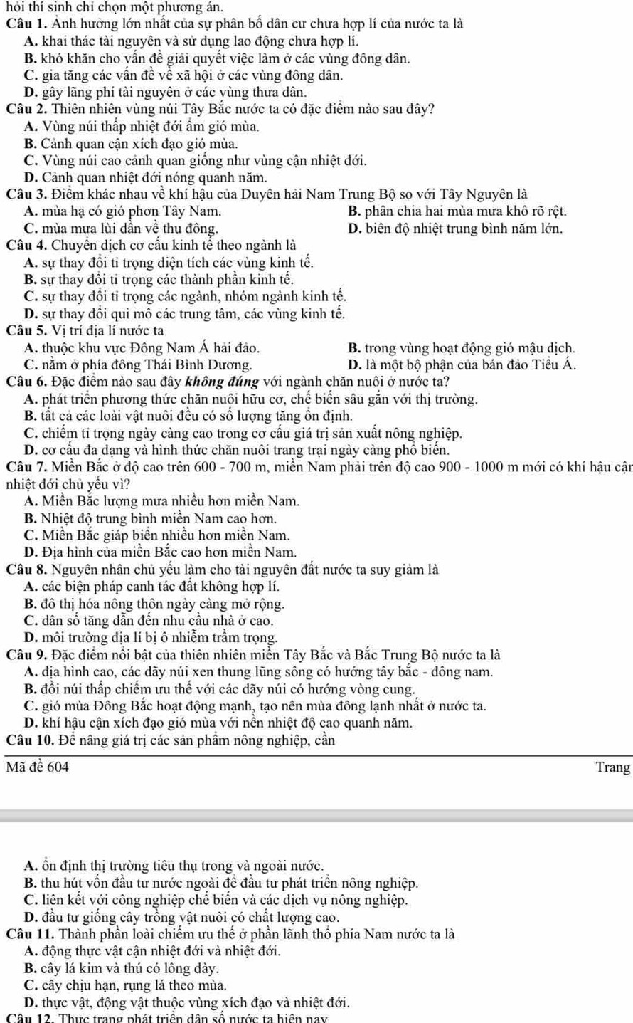 hỏi thí sinh chỉ chọn một phương án.
Câu 1. Ảnh hưởng lớn nhất của sự phân bố dân cư chưa hợp lí của nước ta là
A. khai thác tài nguyên và sử dụng lao động chưa hợp lí.
B. khó khăn cho vấn đề giải quyết việc làm ở các vùng đông dân.
C. gia tăng các vấn đề về xã hội ở các vùng đông dân.
D. gây lãng phí tài nguyên ở các yùng thưa dân.
Câu 2. Thiên nhiên vùng núi Tây Bắc nước ta có đặc điểm nào sau đây?
A. Vùng núi thấp nhiệt đới ẩm gió mùa.
B. Cảnh quan cận xích đạo gió mùa.
C. Vùng núi cao cảnh quan giống như vùng cận nhiệt đới.
D. Cảnh quan nhiệt đới nóng quanh năm.
Câu 3. Điểm khác nhau về khí hậu của Duyên hải Nam Trung Bộ so với Tây Nguyên là
A. mùa hạ có gió phơn Tây Nam. B. phân chia hai mùa mưa khô rõ rệt.
C. mùa mưa lùi dần về thu đông. D. biên độ nhiệt trung bình năm lớn.
Câu 4. Chuyển dịch cơ cấu kinh tế theo ngành là
A. sự thay đổi tỉ trọng diện tích các vùng kinh tế.
B. sự thay đồi tỉ trọng các thành phần kinh tế.
C. sự thay đồi tỉ trọng các ngành, nhóm ngành kinh tế.
D. sự thay đồi qui mô các trung tâm, các vùng kinh tế.
Câu 5. Vị trí địa lí nước ta
A. thuộc khu vực Đông Nam Á hải đảo. B. trong vùng hoạt động gió mậu dịch.
C. nằm ở phía đông Thái Bình Dương. D. là một bộ phận của bán đảo Tiểu Á.
Câu 6. Đặc điểm nào sau đây không đúng với ngành chăn nuôi ở nước ta?
A. phát triển phương thức chăn nuội hữu cơ, chế biến sâu gắn với thị trường.
B. tất cả các loài vật nuôi đều có số lượng tăng ồn định.
C. chiếm tỉ trọng ngày càng cao trong cơ cấu giá trị sản xuất nông nghiệp.
D. cơ cấu đa dạng và hình thức chăn nuôi trang trại ngày càng phổ biến.
Câu 7. Miền Bắc ở độ cao trên 600 - 700 m, miền Nam phải trên độ cao 900 - 1000 m mới có khí hậu cận
nhiệt đới chủ yếu vì?
A. Miền Bắc lượng mưa nhiều hơn miền Nam.
B. Nhiệt độ trung bình miền Nam cao hơn.
C. Miền Bắc giáp biển nhiều hơn miền Nam.
D. Địa hình của miền Bắc cao hơn miền Nam.
Câu 8. Nguyên nhân chủ yếu làm cho tài nguyên đất nước ta suy giảm là
A. các biện pháp canh tác đất không hợp lí.
B đô thị hóa nông thôn ngày cảng mở rộng.
C. dân số tăng dẫn đến nhu cầu nhà ở cao.
D. môi trường địa lí bị ô nhiễm trầm trọng.
Câu 9. Đặc điểm nổi bật của thiên nhiên miền Tây Bắc và Bắc Trung Bộ nước ta là
A. địa hình cao, các dãy núi xen thung lũng sông có hướng tây bắc - đông nam.
B. đồi núi thấp chiếm ưu thế với các dãy núi có hướng vòng cung.
C. gió mùa Đông Bắc hoạt động mạnh, tạo nên mùa đông lạnh nhất ở nước ta.
D. khí hậu cận xích đạo gió mùa với nền nhiệt độ cao quanh năm.
Câu 10. Để nâng giá trị các sản phầm nông nghiệp, cần
Mã đề 604 Trang
A. ổn định thị trường tiêu thụ trong và ngoài nước.
B. thu hút vốn đầu tư nước ngoài đề đầu tư phát triển nông nghiệp.
C. liên kết với công nghiệp chế biến và các dịch vụ nông nghiệp.
D. đầu tư giống cây trồng vật nuôi có chất lượng cao.
Câu 11. Thành phần loài chiếm ưu thế ở phần lãnh thổ phía Nam nước ta là
A. động thực vật cận nhiệt đới và nhiệt đới.
B. cây lá kim và thú có lông dày.
C. cây chịu hạn, rụng lá theo mùa.
D. thực vật, động vật thuộc vùng xích đạo và nhiệt đới.
Câu 12. Thực trang phát triển dân số nước ta hiện nay