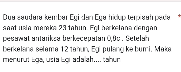 Dua saudara kembar Egi dan Ega hidup terpisah pada * 
saat usia mereka 23 tahun. Egi berkelana dengan 
pesawat antariksa berkecepatan 0, 8c. Setelah 
berkelana selama 12 tahun, Egi pulang ke bumi. Maka 
menurut Ega, usia Egi adalah.... tahun