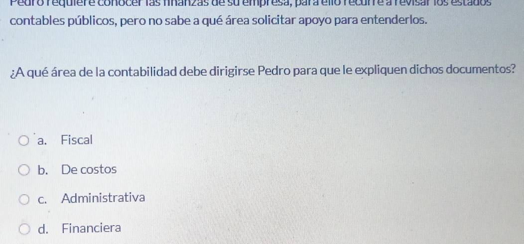 Pedro requiere conocer las finanzas de su empresa, para éllo recurre a revisar los estados
contables públicos, pero no sabe a qué área solicitar apoyo para entenderlos.
¿A qué área de la contabilidad debe dirigirse Pedro para que le expliquen dichos documentos?
a. Fiscal
b. De costos
c. Administrativa
d. Financiera