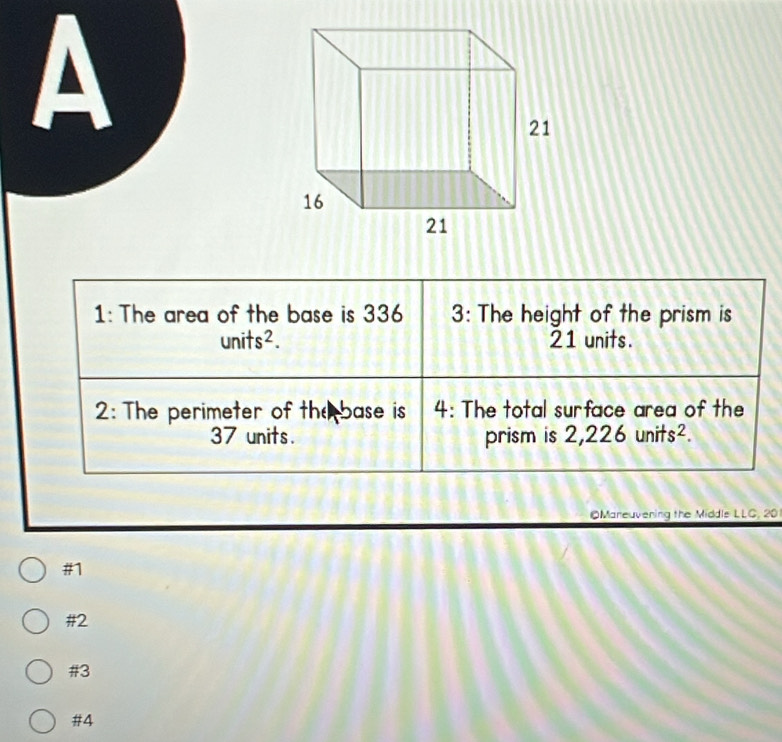 A
1: The area of the base is 336 3: The height of the prism is
units^2. 21 units.
2: The perimeter of the base is 4 : The total surface area of the
37 units. prism is . 2,226units^2. 
OMareuvening the Middls LLC, 20
#1
#2
#3
#4