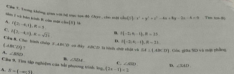 Trong không gian với hệ trục tọa độ Oxyz, cho mật cầu (S) x^2+y^2+z^2-4x+8y-2z-4=0 Tìm tọa độ
tâm I và bán kính R của mặt cầu
A. I(2;-4;1), R=5 S) là (
C. I(2;-4;1), R=sqrt(21),
B. I(-2;4;-1), R=25
D. I(-2;4;-1), R=21. 
Cầu 8. Cho hình chóp S. ABCD có đây ABCD là hình chữ nhật và SA⊥ (ABCD). Góc giữa SD và mật phẳng
(ABCD)?
A. ∠ BSD.
B. ∠ SDA. C. ∠ ASD. 
Câu 9. Tìm tập nghiệm của bất phương trình log _3(2x-1)<2</tex>
D. ∠ SAD.
A. S=(-∈fty ;5).