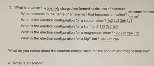 What is a cation? a positivly charged ion formed by the loss of electrons the name remain
What happens to the name of an element that becomes an cation? 'cation''
What is the electron configuration for a sodium atom? 1s2 2s2 2p6 3s1
What is the electron configuration for a Na'* lon? 1s2 2s2 2p6
What is the electron configuration for a magnesium atom? 1s2 2s2 2p6 3s2
What is the electron configuration for a Mg^(2+) ion? 1s2 2s2 2p6
What do you notice about the electron configuration for the sodium and magnesium ion?
4. What is an anion?