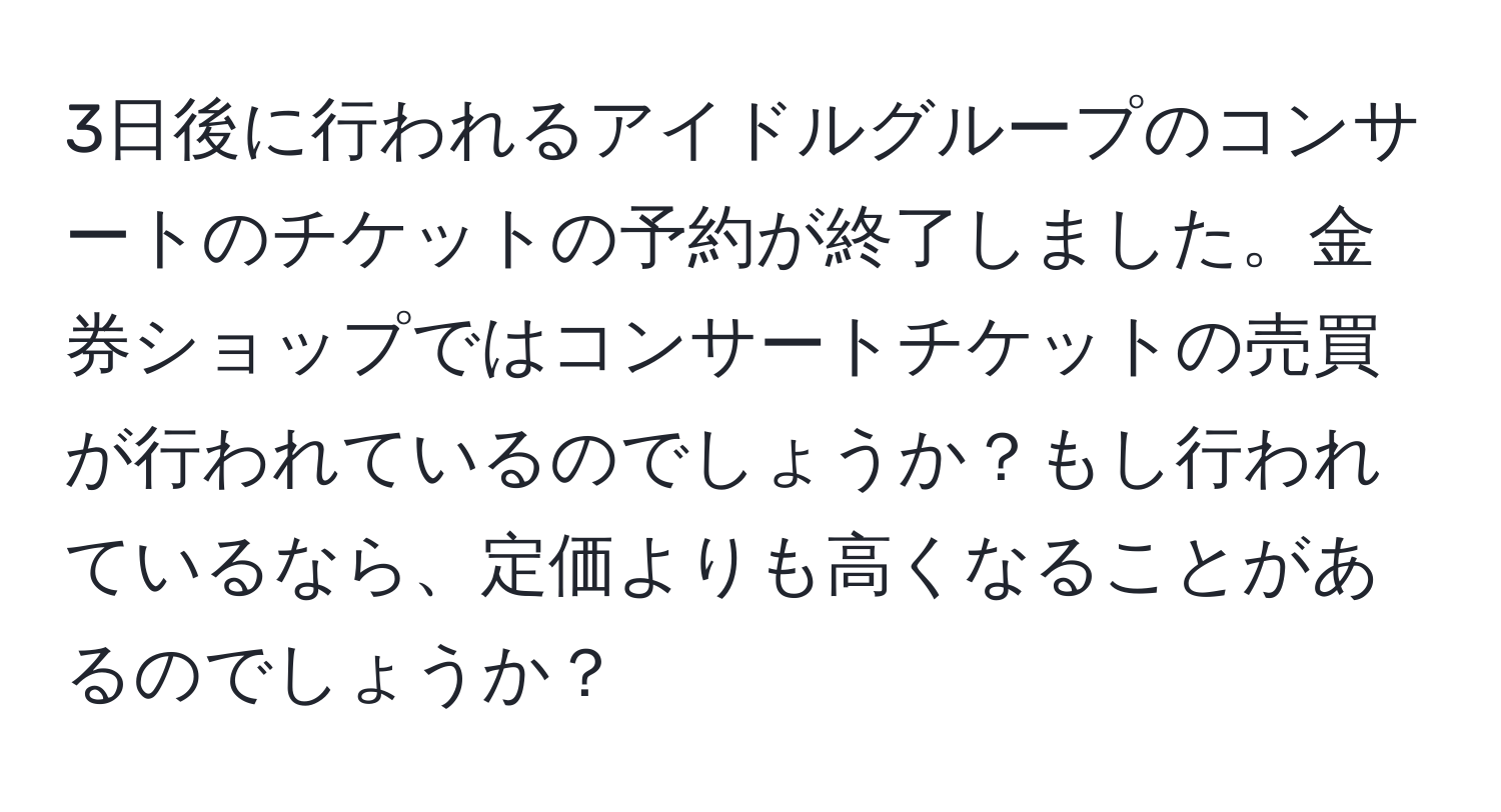 3日後に行われるアイドルグループのコンサートのチケットの予約が終了しました。金券ショップではコンサートチケットの売買が行われているのでしょうか？もし行われているなら、定価よりも高くなることがあるのでしょうか？