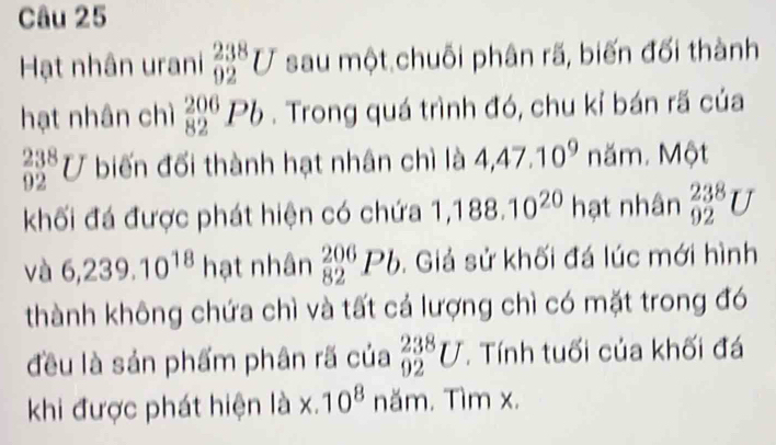 Hạt nhân urani _(92)^(238)U sau một chuỗi phân rã, biến đối thành 
hạt nhân chì _(82)^(206)Pb. Trong quá trình đó, chu kỉ bán rã của
_(92)^(238)U biến đối thành hạt nhân chì là 4,47.10^9 năm. Một 
khối đá được phát hiện có chứa 1,188.10^(20) hạt nhân _(92)^(238)U
và 6,239.10^(18) hạt nhân _(82)^(206)Pb. Giả sử khối đá lúc mới hình 
thành không chứa chì và tất cá lượng chì có mặt trong đó 
đều là sản phẩm phân rã của _(92)^(238)U. Tính tuổi của khối đá 
khi được phát hiện là × 10^8 năm. Tìm x.