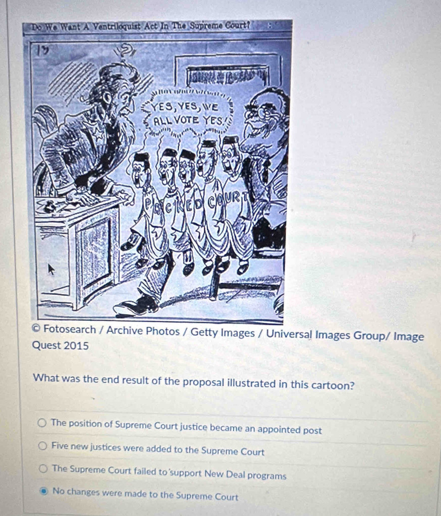 sal Images Group/ Image
Quest 2015
What was the end result of the proposal illustrated in this cartoon?
The position of Supreme Court justice became an appointed post
Five new justices were added to the Supreme Court
The Supreme Court failed to support New Deal programs
No changes were made to the Supreme Court