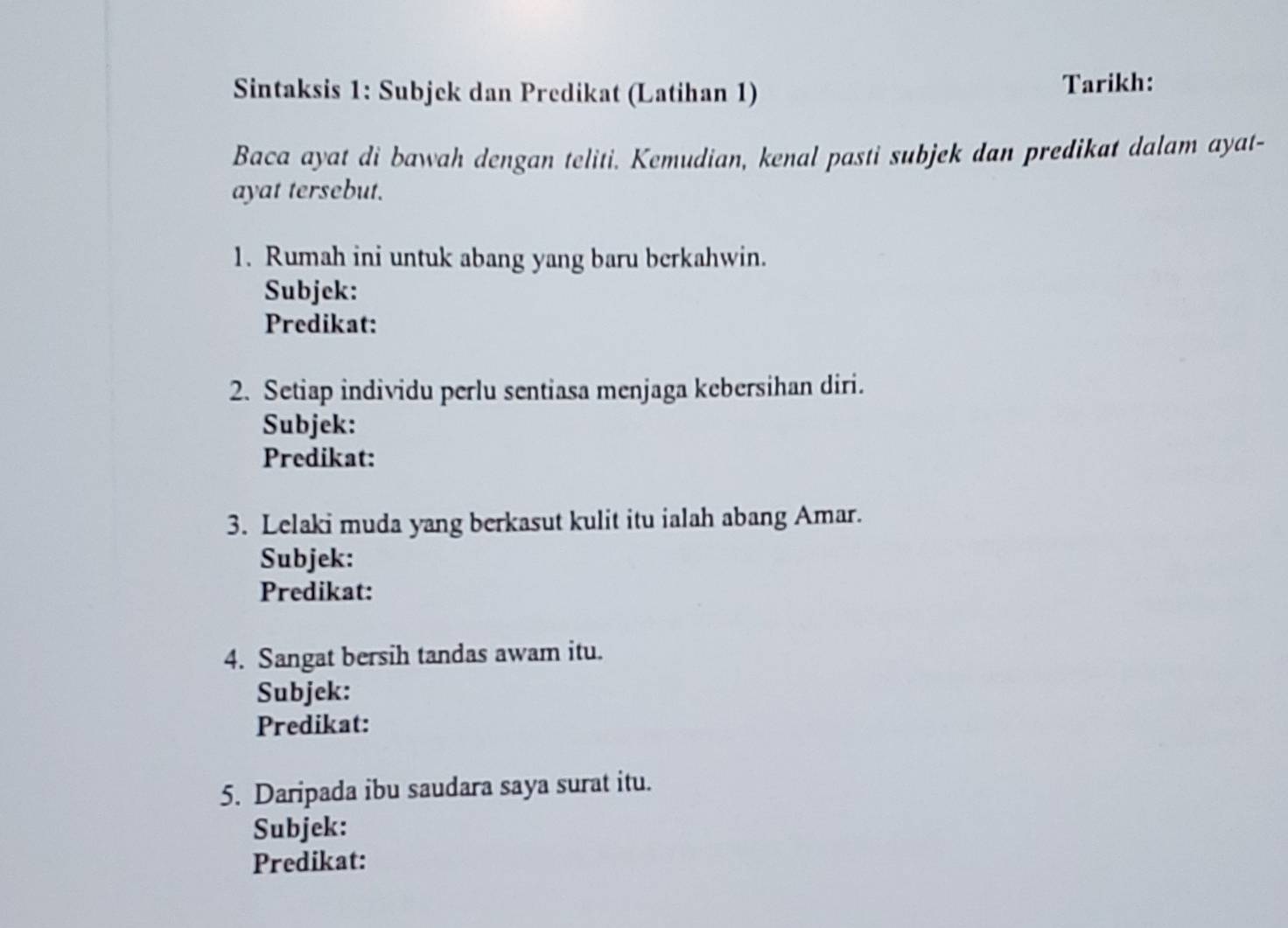 Sintaksis 1: Subjek dan Predikat (Latihan 1) Tarikh: 
Baca ayat di bawah dengan teliti. Kemudian, kenal pasti subjek dan predikat dalam ayat- 
ayat tersebut. 
1. Rumah ini untuk abang yang baru berkahwin. 
Subjek: 
Predikat: 
2. Setiap individu perlu sentiasa menjaga kebersihan diri. 
Subjek: 
Predikat: 
3. Lelaki muda yang berkasut kulit itu ialah abang Amar. 
Subjek: 
Predikat: 
4. Sangat bersih tandas awam itu. 
Subjek: 
Predikat: 
5. Daripada ibu saudara saya surat itu. 
Subjek: 
Predikat: