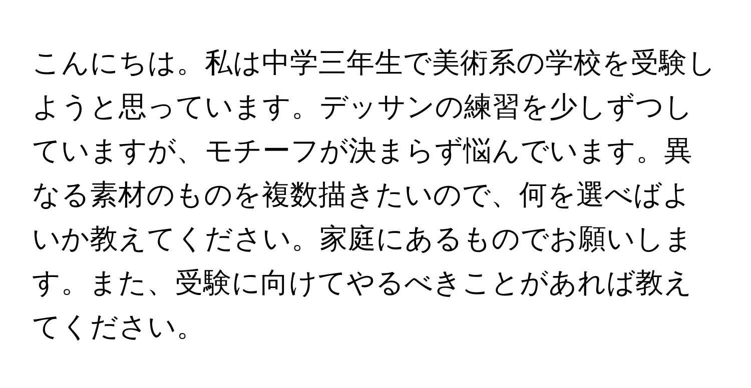 こんにちは。私は中学三年生で美術系の学校を受験しようと思っています。デッサンの練習を少しずつしていますが、モチーフが決まらず悩んでいます。異なる素材のものを複数描きたいので、何を選べばよいか教えてください。家庭にあるものでお願いします。また、受験に向けてやるべきことがあれば教えてください。