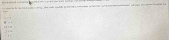 On a basiodbull sram, dunng ` game, Calvis scored 16 more porls thaw Sam. Sar sconed 5 srwey povas i
Rc stane for the number of pomes scored by Cahn, and s stands for the number of points scored by Sam, how could the number of points scored by Ennque be expressed? Satec all that
appry
x=9
n a+5
t:11
F=110
∈ ZJ