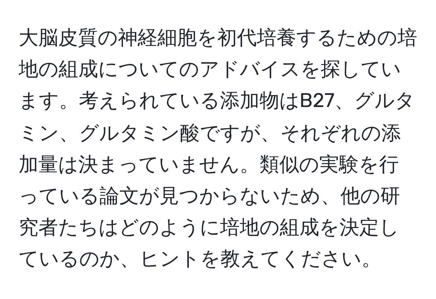 大脳皮質の神経細胞を初代培養するための培地の組成についてのアドバイスを探しています。考えられている添加物はB27、グルタミン、グルタミン酸ですが、それぞれの添加量は決まっていません。類似の実験を行っている論文が見つからないため、他の研究者たちはどのように培地の組成を決定しているのか、ヒントを教えてください。