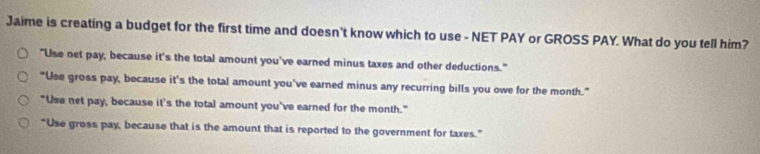 Jaime is creating a budget for the first time and doesn't know which to use - NET PAY or GROSS PAY. What do you tell him?
"Use net pay, because it's the total amount you've earned minus taxes and other deductions."
"Use gross pay, because it's the total amount you've earned minus any recurring bills you owe for the month.”
"Use net pay, because it's the total amount you've earned for the month."
“Use gross pay, because that is the amount that is reported to the government for taxes.”