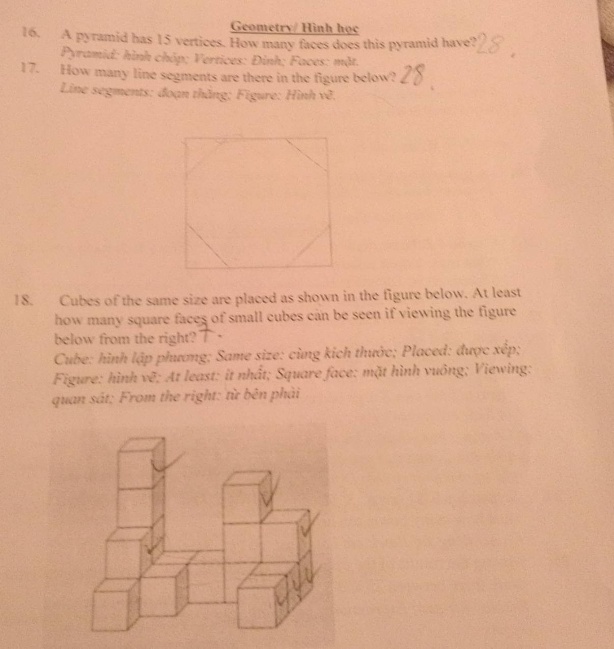 Geometry/ Hình học 
16. A pyramid has 15 vertices. How many faces does this pyramid have? 
Pyramid: hình chóp; Vertices: Đinh; Faces: mặt. 
17. How many line segments are there in the figure below? 
Line segments: đoạn thắng; Figure: Hình vẽ. 
18. Cubes of the same size are placed as shown in the figure below. At least 
how many square faces of small cubes can be seen if viewing the figure . 
below from the right?" . 
Cube: hình lập phương; Same size: cùng kích thước; Placed: được xếp; 
Figure: hình vẽ; At least: it nhất; Square face: mặt hình vuông; Viewing: 
quan sát: From the right: từ bên phải