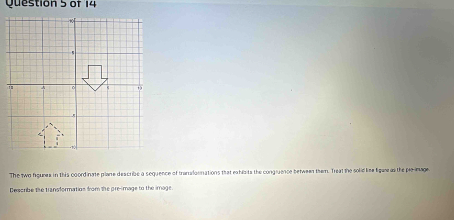 The two figures in this coordinate plane describe a sequence of transformations that exhibits the congruence between them. Treat the solid line figure as the pre-image. 
Describe the transformation from the pre-image to the image.