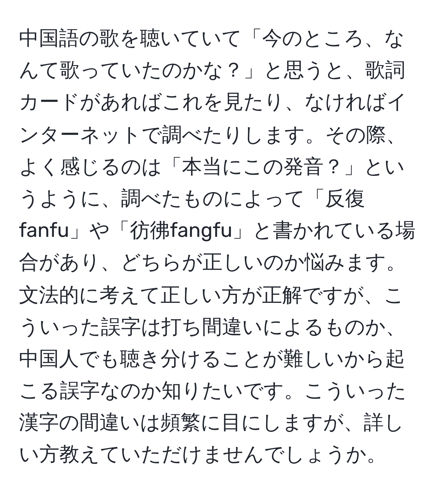 中国語の歌を聴いていて「今のところ、なんて歌っていたのかな？」と思うと、歌詞カードがあればこれを見たり、なければインターネットで調べたりします。その際、よく感じるのは「本当にこの発音？」というように、調べたものによって「反復fanfu」や「彷彿fangfu」と書かれている場合があり、どちらが正しいのか悩みます。文法的に考えて正しい方が正解ですが、こういった誤字は打ち間違いによるものか、中国人でも聴き分けることが難しいから起こる誤字なのか知りたいです。こういった漢字の間違いは頻繁に目にしますが、詳しい方教えていただけませんでしょうか。