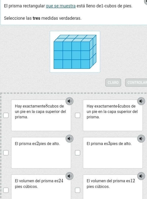 El prisma rectangular que se muestra está lleno de1-cubos de pies.
Seleccione las tres medidas verdaderas.
CLARO CONTROLAR
Hay exactamente8cubos de Hay exactamente4cubos de
un pie en la capa superior del un pie en la capa superior del
prisma. prisma.
El prisma es2pies de alto. El prisma es3pies de alto.
El volumen del prisma es24 El volumen del prisma es12
pies cúbicos. pies cúbicos.