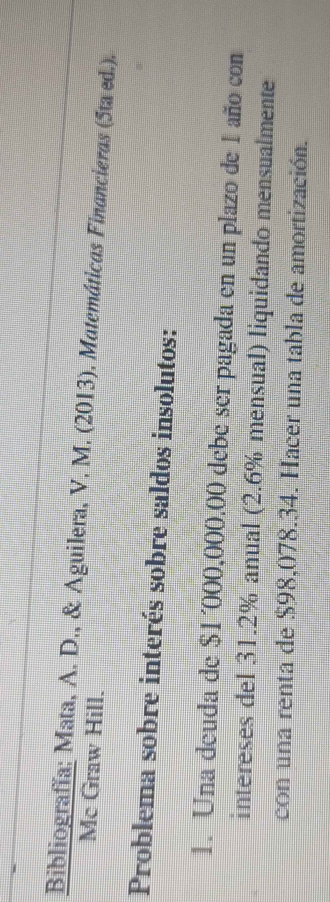 Bibliografía; Mata, A. D., & Aguilera, V. M. (2013). Matemáticas Financieras (5ta ed.). 
Mc Graw Hill. 
Problema sobre interés sobre saldos insolutos: 
1. Una deuda de $1´000,000,00 debe ser pagada en un plazo de 1 año con 
intereses del 31.2% anual (2.6% mensual) liquidando mensualmente 
con una renta de $98,078.34. Hacer una tabla de amortización.