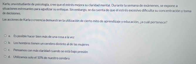 Karla, una estudiante de psicología, cree que el estrés mejora su claridad mental. Durante la semana de exámenes, se expone a
situaciones estresantes para agudizar su enfoque. Sin embargo, se da cuenta de que el estrés excesivo dificulta su concentración y toma
de decisiones.
Las acciones de Karla y creencia demuestran la utilización de cierto mito de aprendizaje y educación, ¿a cuál pertenece?
a. Es posible hacer bien más de una cosa a la vez
b. Los hombres tienen un cerebro distinto al de las mujeres
c. Pensamos con más claridad cuando se está bajo presión
d. Utilizamos solo el 10% de nuestro cerebro