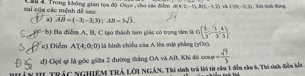 Trong không gian tọa độ Oxyz , cho các điểm A(4;2;-1), B(1;-1;2) và C(0;-2;3). Xét tính đúng 
sai của các mệnh đề sau: 
a) vector AB=(-3;-3;3); AB=3sqrt(3). 
b) Ba điểm A, B, C tạo thành tam giác có trọng tâm là G( 5/3 ;- 1/3 ; 4/3 ). 
c) Điểm A'(4;0;0) là hình chiếu của A lên mặt phẳng (yOz). 
d) Gọi φ là góc giữa 2 đường thẳng OA và AB. Khi đó cos varphi = sqrt(7)/3 . 
PHÀN III TRÁC NGHIÊM TRẢ LờI NGÁN. Thí sinh trả lời từ câu 1 đến câu 6. Thí sinh điền kết 
l rả lời