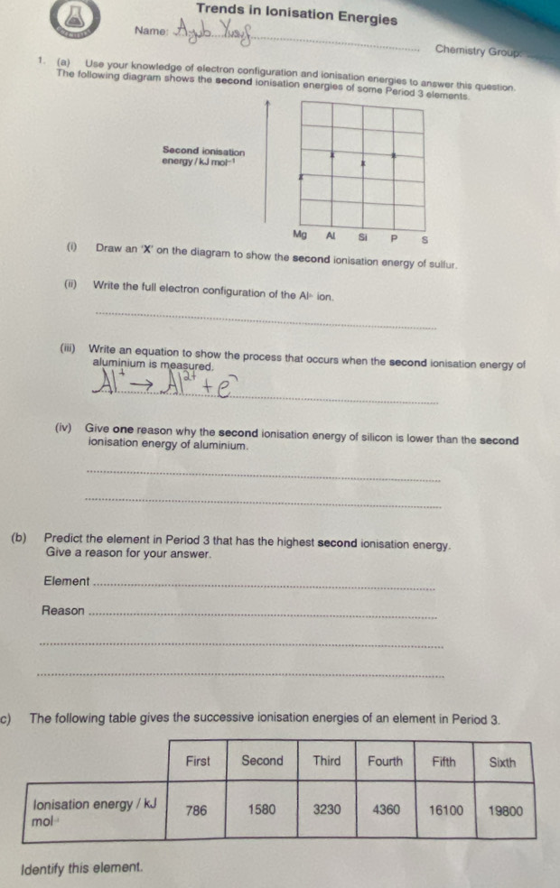 Trends in Ionisation Energies 
Name:_ 
Chemistry Group: = 
1. (a) Use your knowledge of electron configuration and ionisation energies to answer this question. 
The following diagram shows the second ionisation energles of some Period 3 elements 
Second ionisation 
energy /kJmol^(-1)
r 
Mg Al Si P s 
(i) Draw an ‘ X ’ on the diagram to show the second ionisation energy of sulfur. 
(ii) Write the full electron configuration of the AP ion. 
_ 
(iii) Write an equation to show the process that occurs when the second ionisation energy of 
aluminium is measured. 
_ 
(iv) Give one reason why the second ionisation energy of silicon is lower than the second 
ionisation energy of aluminium. 
_ 
_ 
(b) Predict the element in Period 3 that has the highest second ionisation energy. 
Give a reason for your answer. 
Element_ 
Reason_ 
_ 
_ 
c) The following table gives the successive ionisation energies of an element in Period 3. 
Identify this element.