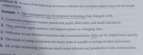 xERCIsE A In each of the following sentences, underline the complete subject once and the simple 
subject twice. 
Example 1. The widespread use of computer technology has changed work. 
1. Computer programs replace pencil and paper, slide rules, and small calculators. 
2. They provide rapid analysis and impact reports on changing data. 
3. With easy-to-use Internet resources and communications, data can be shared more quickly. 
4. The result of using computers for many tasks is usually a savings in time and money. 
5. All of this technology produces much more efficient and productive work environments.