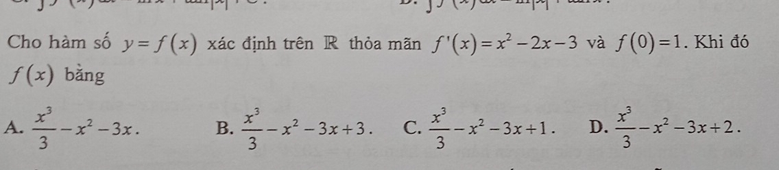 Cho hàm số y=f(x) xác định trên R thỏa mãn f'(x)=x^2-2x-3 và f(0)=1. Khi đó
f(x) bằng
A.  x^3/3 -x^2-3x. B.  x^3/3 -x^2-3x+3. C.  x^3/3 -x^2-3x+1. D.  x^3/3 -x^2-3x+2.