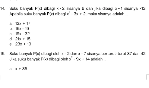 Suku banyak P(x) dibagi x-2 sisanya 6 dan jika dibagi x-1 sisanya -13.
Apabila suku banyak P(x) dibagi x^2-3x+2 , maka sisanya adalah ...
a. 13x+17
b. 15x-19
C. 19x-32
d. 21x+18
e. 23x+19
15. Suku banyak P(x) dibagi oleh x-2 dan x-7 sisanya berturut-turut 37 dan 42.
Jika suku banyak P(x) dibagi oleh x^2-9x+14 adalah ...
a. x+35