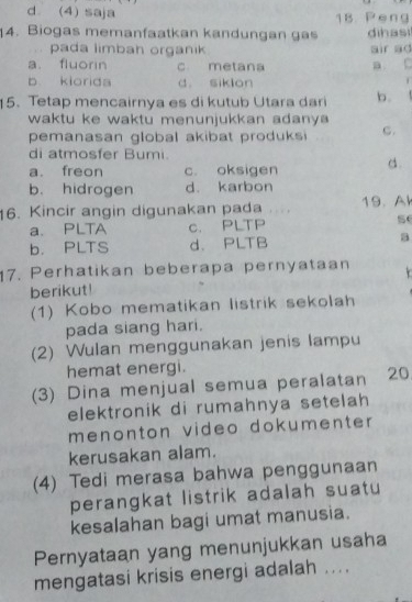 d. (4) saja 18 Peng
14. Biogas memanfaatkan kandungan gas dihasi
pada limbah organik air ao
a. fluorin c metana a C
b kiorida d. siklon
15.Tetap mencairnya es di kutub Utara dari b.
waktu ke waktu menunjukkan adanya 
pemanasan global akibat pro du ks C.
di atmosfer Bumi.
a. freon c oksigen d.
b. hidrogen d. karbon
16. Kincir angin digunakan pada . . . 19. Ak
a. PLTA c. PLTP
5
b. PLTS d. PLTB a
17. Perhatikan beberapa pernyataan .
berikut!
(1) Kobo mematikan listrik sekolah
pada siang hari.
(2) Wulan menggunakan jenis lampu
hemat energi.
(3) Dina menjual semua peralatan 20
elektronik di rumahnya setelah 
menonton video dokumenter 
kerusakan alam.
(4) Tedi merasa bahwa penggunaan
perangkat listrik adalah suatu
kesalahan bagi umat manusia.
Pernyataan yang menunjukkan usaha
mengatasi krisis energi adalah ....