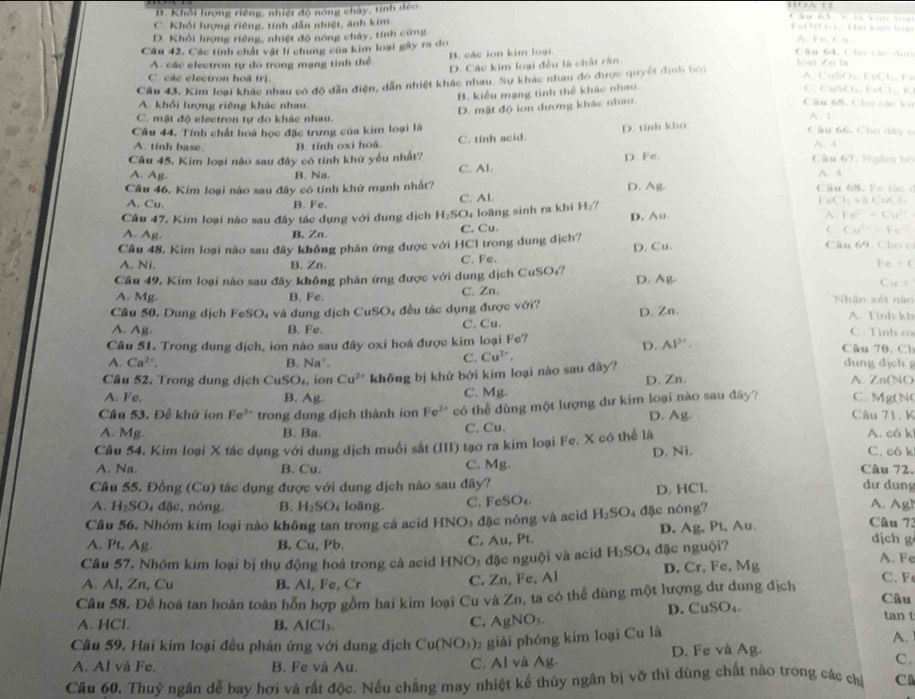 B. Khổi lượng riếng, nhiệt độ nóng chảy, tính đếo
C. Khổi hượng riêng, tính dẫn nhiệt, ảnh kim Fe(NO). Hai kim loạn
D. Khổi lượng riêng, nhiệt độ nóng chây, tính cứng A. Fe, Cu
Câu 42. Các tính chất vật lí chung của kim loại gây ra do
A. các electron tự do trong mạng tinh thể. B. các ion kim loại
Câu 64, Cầo các don
D. Các kim loại đều là chất rằn
lại Zu là
Cầu 43, Kim loại khác nhau có độ dẫn điện, dẫn nhiệt khác nhau. Sự khác nhau đó được quyết định bởi
A. CuSOz, FeCl Fe
C các electron hoà trị. C. CuSOu, FeCl;, K
B. kiểu mạng tình thể khác nhau.
A. khổi lượng riêng khác nhau.
Câu 65,Chu các ki
A. 1
Câu 44. Tính chất hoa học đặc trưng của kim loại là D. mật độ ion dương khác nhau.
C. mật độ electron tự đo khác nhau.
A. tinh base. B. tính oxi hoá. C. tinh scid. D. tính khù
Câu 66. Cho dây c
A. 4.
Câu 45. Kim loại nào sau đây có tính khứ yếu nhất? D. Fe.
Câu 67. Ngầm bộ
A. Ag B. Na. C. Al. A 4
Câu 46. Kim loại nào sau đây có tính khử mạnh nhất? D. Ag.  C u 68 .  F e  t i   FeCl và CuCl,
A. Cu. B. Fe. C. Al.
Câu 47. Kim loại nào sau đây tác dụng với dung dịch H_2SO loãng sinh ra khi 11 a
D. Au Fe^(2+)=Cu^(2+)
A. Ag B. Zn. C. Cu.
← Cu^(2-)=Fa^(2+)
Câu 48. Kim loại nào sau đây không phân ứng được với HCl trong dung địch? D. Cu. Câu 69, Chơ c
C. Fe.
A. Ni. B. Zn. mu e+c
Cầu 49, Kim loại não sau đây không phân ứng được với dung dịch CuSO₄? D. Ag-
x+y-6
A. Mg. B. Fe. C. Zn. Nhân xét nào
Câu 50. Dung dịch FeSOạ và dung d ịc CuSO 4 đều tác dụng được với? D. Zn. A. Tinh kh
A. Ag B. Fe. C. Cu. C. Tinh ox
D. AP'
Câu 51. Trong dung dịch, ion nào sau đây oxi hoá được kim loại Fe? Câu 70. Ch
C. Cu^(2+),
A. Ca^(2+). B. Na' dung djch 
Câu 52. Trong dung dịch Cu SO_4 , ion Cu^(2+) không bị khử bởi kim loại nào sau đây? D. Zn. A. Zn(NO
A. Fe, C. Mg. C. Mg(N
B. Ag.
Câu 53. Để khử ion Fe^(3+) trong dung dịch thành ion Fe^(2+) có thể dùng một lượng dư kim loại nào sau đây? D. Ag Câu 71. K
A. Mg. B. Ba. C. Cu. A. có k
Cầu 54. Kim loại X tác dụng với dung dịch muối sắt (III) tạo ra kim loại Fe. X có thể là
A. Na, B. Cu. C. Mg. D. Ni.
C. có k
Câu 72.
Cầu 55. Đồng (Cu) tác dụng được với dung dịch nào sau dây? dự dung
A. H_2SO_4dac , nóng. B. H_2SO_4 loāng. C. Fe SO_4 D. HCl.
A. AgN
Câu 56. Nhóm kim loại nào không tan trong cả acid HNO_3 đặc óng và acid H_2SO 4đặc nóng? Câu 73
C. Au,Pt. D. Ag, Pt, Au.
dịch g
A. Pt, Ag. B. Cu, Pb. A. Fe
Cầu 57. Nhóm kim loại bị thụ động hoá trong cả acid HNO_3 đặc nguội và acid H_2SO 4 đặc nguội?
A. Al, Zn, Cu B. AI. Fe, Cr
C. Zn, Fe, Al D. Cr, Fe, Mg
C. Fe
Câu 58. Để hoà tan hoàn toàn hỗn hợp gồm hai kim loại Cu và Zn, ta có thể dùng một lượng dư dung địch Câu
A. HCl. B. AICl_3. C. AgNO₃. D. CuSO₄. tan t
Cầu 59. Hai kim loại đều phản ứng với dung dịch Cu(NO_3) 2 giải phóng kim loại Cu là
A.
A. Al và Fe. B. Fe và Au. C. Al và Ag. D. Fe và Ag.
C.
Câu 60. Thuỷ ngân dễ bay hơi và rất độc. Nếu chẳng may nhiệt kế thủy ngân bị vỡ thì dùng chất nào trong các chỉ C